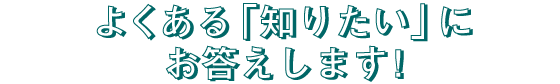 よくある「知りたい」にお答えします！